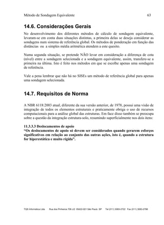 Método de Sondagem Equivalente 63
TQS Informática Ltda Rua dos Pinheiros 706 c/2 05422-001 São Paulo SP Tel (011) 3083-2722 Fax (011) 3083-2798
14.6. Considerações Gerais
No desenvolvimento dos diferentes métodos de cálculo de sondagem equivalente,
levaram-se em conta duas situações distintas, a primeira delas se deseja considerar as
sondagens num sistema de referência global. Os métodos de ponderação em função das
distâncias ou a simples média aritmética atendem a este quesito.
Numa segunda situação, se pretende NÃO levar em consideração a diferença de cota
(nível) entre a sondagem selecionada e a sondagem equivalente, assim, transfere-se a
primeira na última. Isto é feito nos métodos em que se escolhe apenas uma sondagem
de referência.
Vale a pena lembrar que não há no SISEs um método de referência global para apenas
uma sondagem selecionada.
14.7. Requisitos de Norma
A NBR 6118:2003 atual, diferente da sua versão anterior, de 1978, possui uma visão de
integração de todos os elementos estruturais e praticamente obriga o uso de recursos
computacionais para a análise global das estruturas. Em face disso também se preocupa
sobre a questão da integração estrutura-solo, resumindo superficialmente nos dois itens:
11.3.3.3 Deslocamentos de apoio
“Os deslocamentos de apoio só devem ser considerados quando gerarem esforços
significativos em relação ao conjunto das outras ações, isto é, quando a estrutura
for hiperestática e muito rígida”.
 