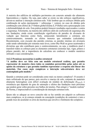 64 Sises – Sistema de Integração Solo - Estrutura
TQS Informática Ltda Rua dos Pinheiros 706 c/2 05422-001 São Paulo SP Tel (011) 3083-2722 Fax (011) 3083-2798
A maioria dos edifícios de múltiplos pavimentos em concreto armado são altamente
hiperestáticos e rígidos. Ou seja, para saber se existe ou não esforços significativos,
devem-se analisar a interação estrutura-solo. Vale lembrar que os esforços obtidos pela
combinação de ações (permanente + sobrecarga + ventos), no caso de obtidos pela
combinação com efeitos de 2ª Ordem global (Gama Z, P-Delta) sem a preocupação com
a deformabilidade do solo. Esta prática poderá fornecer resultados equivocados e contra
a segurança. Felizmente, na maioria dos edifícios além do coeficiente de segurança alta
nas fundações, ainda existe contribuição significativa de paredes de alvenaria de
vedação que funciona como biela, enrijecendo lateralmente a estrutura em
contraventamento, tornando os efeitos menores que estimados (calculados).
Recentemente, com exceção das paredes externas, as paredes internas em alvenaria
estão sendo substituídas por sistemas mais leves, como Dry-Wall ou gesso acartonado e
divisórias que não contribuem para o contraventamento, ou seja, a tendência atual é
transferir todos os esforços para os elementos estruturais (sistemas laje, vigas, pilares e
pilares parede), daí a importância do calculista em conhecer o modelo numérico
utilizado e suas considerações.
14.2.2 Premissas necessárias à análise estrutural
“A análise deve ser feita com um modelo estrutural realista, que permita
representar de maneira clara todos os caminhos percorridos pelas ações até os
apoios da estrutura e que permita também representar a resposta não linear dos
materiais. Em casos mais complexos a interação solo-estrutura deve ser
contemplada pelo modelo.”
Quando a estrutura pode ser considerada como mais ou menos complexa?. O assunto é
mais sofisticado do que parece, pois envolve o maciço de solo, conjunto de materiais
altamente heterogêneo com difícil avaliação do módulo de deformação (ESOLO), e
resistência que depende do grau de saturação e efeitos das fundações mais próximas
que podem gerar sobre-pressões nos bulbos de tensões. Para atingir o “modelo realista”
da Norma, é imprescindível a consideração da interação estrutura-solo.
Quem não se adequar ao novo conceito não se faz sentido em adquirir os softwares
mais complexos, se já começa errando na concepção (condições de contorno) e tem o
grande risco de acumular os erros de incerteza que envolve o fenômeno tão complexo.
 