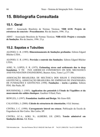 66 Sises – Sistema de Integração Solo - Estrutura
TQS Informática Ltda Rua dos Pinheiros 706 c/2 05422-001 São Paulo SP Tel (011) 3083-2722 Fax (011) 3083-2798
15. Bibliografia Consultada
15.1. Geral
ABNT – Associação Brasileira de Normas Técnicas. NBR 6118: Projeto de
estruturas de concreto - Procedimentos. Rio de Janeiro, 1996. 33 p.
ABNT – Associação Brasileira de Normas Técnicas. NBR 6122: Projeto e execução
de fundações. Rio de Janeiro, 1996. 33 p.
15.2. Sapatas e Tubulões
ALONSO, U. R. (1989). Dimensionamento de fundações profundas. Editora Edgard
Blücher LTDA .
ALONSO, U. R. (1991). Previsão e controle das fundações. Editora Edgard Blücher
LTDA.
AOKI, N.; LOPES, F. R. (1975). Estimating stress and settlements due to deep
foundation. V TH PAN AMERICAN CONFERENCE ON SOIL MECHANICS
AND FOUNDATION ENGINEERING, Buenos Aires, Tomo I, p.377-386.
ASSOCIAÇÃO BRASILEIRA DE MECÂNICA DOS SOLOS E ENGENHARIA
GEOTÉCNICA; ASSOCIAÇÃO BRASILEIRA DE EMPRESAS DE ENGENHARIA
DE FUNDAÇÕES E GEOTECNIA (1998). Fundações – teoria e prática. Editora
PINI. São Paulo, SP.
BOUSSINESQ, J. (1885). Application des potentiels à l’étude de l’équilibre et du
mouvements des solides élastiques. Gauthier-Villard, Paris.
BOWLES, J. (1997). Foundation Analisis and Design. Mc Graw-Hill.
CALAVERA, J. (2000). Cálculo de estructuras de cimentación, 4 Ed. Intemac.
CINTRA, J. C. (1998). Carregamento lateral em estacas. Publicação da Escola de
Engenharia de São Carlos. São Carlos, SP.
CINTRA, J.C.A.; AOKI, N.; ALBIERO, J.H. (2003). Tensão admissível em
fundações diretas. Ed. Rima.
 