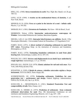 Bibliografia Consultada 67
TQS Informática Ltda Rua dos Pinheiros 706 c/2 05422-001 São Paulo SP Tel (011) 3083-2722 Fax (011) 3083-2798
HOLL, D.L. (1940). Stress transmission in earth. Proc. High. Res. Board, vol. 20, pp.
709-721.
LOVE, A.E.H. (1944). A treatise on the mathematical theory of elasticity, 4. ed.
New York, Dover.
MINDLIN, R. D. (1936). Force at a point in the interior of a semi – infinite solid.
Physics, 7, p. 195-202.
MORAES, M. C. (1981). Estruturas de Fundações. Mc Graw - Hill do Brasil, 3a.ed.
MORRISON, Nelson (1993). Interacción suelo-estructuras: semi-espaço de
Winkler. Universidad Politécnica de Cataluna, Barcelona-Espanha.
MOURA, A.R.L.U. de (1995). Interação Solo-Estrutura em edifícios. Recife. 135p.
Dissertação (Mestrado) – Universidade Federal de Pernambuco. CT Engenharia Civil.
PARRY, R.H.G. (1971). A direct method of estimating settlements in sand from
SPT values. Proccedings Simp. on the interaction of structures and foundation,
Birmingham, p. 29-32.
PARRY, R.H.G. (1978). Estimating foundation settlements in sand from plate
bearing tests. Géotechnique, London, 28 (1): 107-118.
POULOS, H.G. (1967). Stresses and displacements in an elastic layer underlain by
rough rigid base. Géotechnique, v.17, p. 378-410.
POULOS, H.G.; DAVIS, E.H. (1974). Elastic solutions for soil and rock mass. New
York, John Wiley & Sons 535p.
SCHAFFER, A. (1995). Cálculo de estacas e tubulões enterrados sujeitos a forças
horizontais. XVI CILAMCE. Porto Alegre, RS.
SCHMERTMANN, J.H. (1978). Estimating settlements. Guidelines for cone
penetration test – performance and design, Federal Highway Administration,
FHWA-TS-78-208, Jul, Cap. 6, p. 49-56.
SCHULTZE, E. ; MENZENBACH, E. (1961). Standard Penetration Test and
compressibility of soils. Paris, França, vol.1.
SCHULTZE, E.; SHERIF, G. (1973). Prediction of settlements from evaluated
settlement observations for sand. Proc. 8th International Conference on soil
mechanics and foundation Engineering, Moscow, vol.1.3, pg. 225 – 230.
 