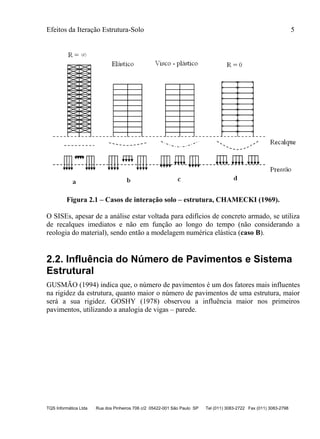 Efeitos da Iteração Estrutura-Solo 5
TQS Informática Ltda Rua dos Pinheiros 706 c/2 05422-001 São Paulo SP Tel (011) 3083-2722 Fax (011) 3083-2798
Figura 2.1 – Casos de interação solo – estrutura, CHAMECKI (1969).
O SISEs, apesar de a análise estar voltada para edifícios de concreto armado, se utiliza
de recalques imediatos e não em função ao longo do tempo (não considerando a
reologia do material), sendo então a modelagem numérica elástica (caso B).
2.2. Influência do Número de Pavimentos e Sistema
Estrutural
GUSMÃO (1994) indica que, o número de pavimentos é um dos fatores mais influentes
na rigidez da estrutura, quanto maior o número de pavimentos de uma estrutura, maior
será a sua rigidez. GOSHY (1978) observou a influência maior nos primeiros
pavimentos, utilizando a analogia de vigas – parede.
 