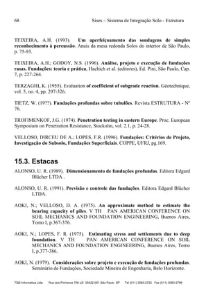 68 Sises – Sistema de Integração Solo - Estrutura
TQS Informática Ltda Rua dos Pinheiros 706 c/2 05422-001 São Paulo SP Tel (011) 3083-2722 Fax (011) 3083-2798
TEIXEIRA, A.H. (1993). Um aperfeiçoamento das sondagens de simples
reconhecimento à percussão. Anais da mesa redonda Solos do interior de São Paulo,
p. 75-93.
TEIXEIRA, A.H.; GODOY, N.S. (1996). Análise, projeto e execução de fundações
rasas. Fundações: teoria e prática, Hachich et al. (editores), Ed. Pini, São Paulo, Cap.
7, p. 227-264.
TERZAGHI, K. (1955). Evaluation of coefficient of subgrade reaction. Géotechnique,
vol. 5, no. 4, pp. 297-326.
TIETZ, W. (19??). Fundações profundas sobre tubulões. Revista ESTRUTURA - Nº
76.
TROFIMENKOF, J.G. (1974). Penetration testing in eastern Europe. Proc. European
Symposium on Penetration Resistance, Stockolm, vol. 2.1, p. 24-28.
VELLOSO, DIRCEU DE A.; LOPES, F.R. (1996). Fundações: Critérios de Projeto,
Investigação do Subsolo, Fundações Superficiais. COPPE, UFRJ, pg.169.
15.3. Estacas
ALONSO, U. R. (1989). Dimensionamento de fundações profundas. Editora Edgard
Blücher LTDA .
ALONSO, U. R. (1991). Previsão e controle das fundações. Editora Edgard Blücher
LTDA.
AOKI, N.; VELLOSO, D. A. (1975). An approximate method to estimate the
bearing capacity of piles. V TH PAN AMERICAN CONFERENCE ON
SOIL MECHANICS AND FOUNDATION ENGINEERING, Buenos Aires,
Tomo I, p.367-376.
AOKI, N.; LOPES, F. R. (1975). Estimating stress and settlements due to deep
foundation. V TH PAN AMERICAN CONFERENCE ON SOIL
MECHANICS AND FOUNDATION ENGINEERING, Buenos Aires, Tomo
I, p.377-386.
AOKI, N. (1979). Considerações sobre projeto e execução de fundações profundas.
Seminário de Fundações, Sociedade Mineira de Engenharia, Belo Horizonte.
 