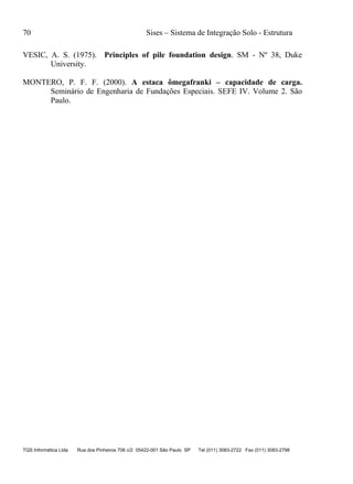 70 Sises – Sistema de Integração Solo - Estrutura
TQS Informática Ltda Rua dos Pinheiros 706 c/2 05422-001 São Paulo SP Tel (011) 3083-2722 Fax (011) 3083-2798
VESIC, A. S. (1975). Principles of pile foundation design. SM - Nº 38, Duke
University.
MONTERO, P. F. F. (2000). A estaca ômegafranki – capacidade de carga.
Seminário de Engenharia de Fundações Especiais. SEFE IV. Volume 2. São
Paulo.
 