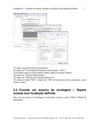 Exemplo 01 – Inserção de sapatas isoladas em edifício sem fundação definida 7
TQS Informática Ltda. Rua dos Pinheiros 706 c/2 05422-001 São Paulo SP Tel. (011) 3083-2722 Fax (011) 3083-2798
(1) clique na guia Elementos de fundação;
(2) clique em “Associação de Elementos de Fundação – CRV”;
(3) dê duplo clique no botão Sapata isolada, Sapata associada e Radier;
(4) clique em “Valores Padronizados”;
(5) clique em “Tipo de solo (Tensão admissível)”;
(6) clique no botão “OK”. E depois em “OK” novamente na tela de associação e para
fechar o editor.
2.3. Criando um arquivo de sondagem – Sapata
isolada sem fundação definida
Para criar um arquivo de sondagem, é necessário acessar o menu “Editar”-“Dados de
Sondagens”:
 