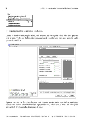 8 SISEs – Sistema de Interação Solo - Estrutura
TQS Informática Ltda. Rua dos Pinheiros 706 c/2 05422-001 São Paulo SP Tel. (011) 3083-2722 Fax (011) 3083-2798
(1) clique para entrar no editor de sondagens.
Como se trata de um projeto novo, um arquivo de sondagem vazio para este projeto
será criado. Todos os dados da(s) sondagem(ns) consideradas para este projeto terão
que ser fornecidos.
Apenas para servir de exemplo para este projeto, vamos criar uma única sondagem
fictícia que cresce linearmente com a profundidade, sendo que o perfil de sondagem
apresente 3 (três) camadas diferentes de solo:
 