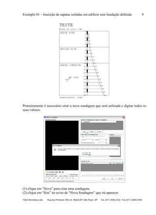 Exemplo 01 – Inserção de sapatas isoladas em edifício sem fundação definida 9
TQS Informática Ltda. Rua dos Pinheiros 706 c/2 05422-001 São Paulo SP Tel. (011) 3083-2722 Fax (011) 3083-2798
Primeiramente é necessário criar a nova sondagem que será utilizada e digitar todos os
seus valores:
(1) clique em “Nova” para criar uma sondagem;
(2) clique em “Sim” no aviso de “Nova Sondagem” que irá aparecer.
 