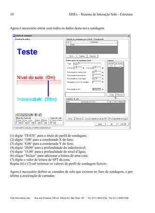 10 SISEs – Sistema de Interação Solo - Estrutura
TQS Informática Ltda. Rua dos Pinheiros 706 c/2 05422-001 São Paulo SP Tel. (011) 3083-2722 Fax (011) 3083-2798
Agora é necessário entrar com todos os dados desta nova sondagem
(1) digite ‘TESTE’ para o título do perfil de sondagem;
(2) digite ’3,00’ para a coordenada X do furo;
(3) digite ‘8,00’ para a coordenada Y do furo;
(4) digite ’20,00’ para a profundidade do indeslocável;
(5) digite ’15,00’ para a profundidade do nível d’água;
(6) clique “Incluir” para adicionar a leitura de uma cota;
(7) digite o valor de leitura de SPT da cota;
Repita (6) e (7) até terminar os valores do perfil de sondagem fictício.
Agora é necessário definir as camadas de solo que existem no furo de sondagem, e por
último a associação de camadas:
 