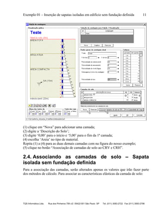 Exemplo 01 – Inserção de sapatas isoladas em edifício sem fundação definida 11
TQS Informática Ltda. Rua dos Pinheiros 706 c/2 05422-001 São Paulo SP Tel. (011) 3083-2722 Fax (011) 3083-2798
(1) clique em “Nova” para adicionar uma camada;
(2) digite a ‘Descrição do Solo’;
(3) digite ‘0,00’ para o início e ‘5,00’ para o fim da 1ª camada;
(4) escolha ‘Areia’ no tipo de material.
Repita (1) a (4) para as duas demais camadas com na figura do nosso exemplo;
(5) clique no botão “Associação de camadas de solo ao CRV e CRH”.
2.4. Associando as camadas de solo – Sapata
isolada sem fundação definida
Para a associação das camadas, serão alterados apenas os valores que irão fazer parte
dos métodos de cálculo. Para associar as características elásticas da camada de solo:
 
