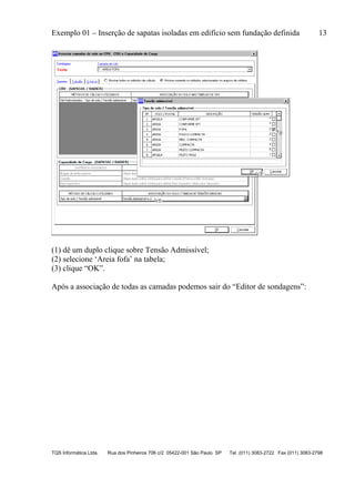 Exemplo 01 – Inserção de sapatas isoladas em edifício sem fundação definida 13
TQS Informática Ltda. Rua dos Pinheiros 706 c/2 05422-001 São Paulo SP Tel. (011) 3083-2722 Fax (011) 3083-2798
(1) dê um duplo clique sobre Tensão Admissível;
(2) selecione ‘Areia fofa’ na tabela;
(3) clique “OK”.
Após a associação de todas as camadas podemos sair do “Editor de sondagens”:
 