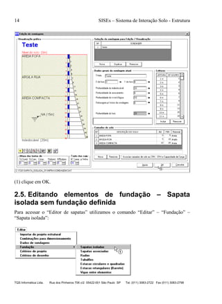 14 SISEs – Sistema de Interação Solo - Estrutura
TQS Informática Ltda. Rua dos Pinheiros 706 c/2 05422-001 São Paulo SP Tel. (011) 3083-2722 Fax (011) 3083-2798
(1) clique em OK.
2.5. Editando elementos de fundação – Sapata
isolada sem fundação definida
Para acessar o “Editor de sapatas” utilizamos o comando “Editar” – “Fundação” –
“Sapata isolada”:
 