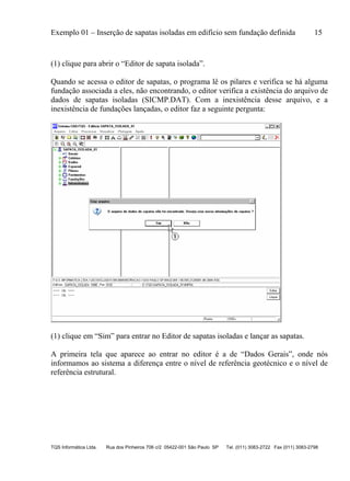 Exemplo 01 – Inserção de sapatas isoladas em edifício sem fundação definida 15
TQS Informática Ltda. Rua dos Pinheiros 706 c/2 05422-001 São Paulo SP Tel. (011) 3083-2722 Fax (011) 3083-2798
(1) clique para abrir o “Editor de sapata isolada”.
Quando se acessa o editor de sapatas, o programa lê os pilares e verifica se há alguma
fundação associada a eles, não encontrando, o editor verifica a existência do arquivo de
dados de sapatas isoladas (SICMP.DAT). Com a inexistência desse arquivo, e a
inexistência de fundações lançadas, o editor faz a seguinte pergunta:
(1) clique em “Sim” para entrar no Editor de sapatas isoladas e lançar as sapatas.
A primeira tela que aparece ao entrar no editor é a de “Dados Gerais”, onde nós
informamos ao sistema a diferença entre o nível de referência geotécnico e o nível de
referência estrutural.
 