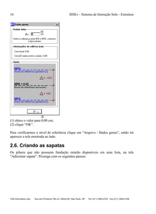 16 SISEs – Sistema de Interação Solo - Estrutura
TQS Informática Ltda. Rua dos Pinheiros 706 c/2 05422-001 São Paulo SP Tel. (011) 3083-2722 Fax (011) 3083-2798
(1) altere o valor para 0,00 cm;
(2) clique “OK”.
Para verificarmos o nível de referência clique em “Arquivo / Dados gerais”, então irá
aparecer a tela mostrada ao lado.
2.6. Criando as sapatas
Os pilares que não possuem fundação estarão disponíveis em uma lista, na tela
“Adicionar sapata”. Prossiga com os seguintes passos:
 
