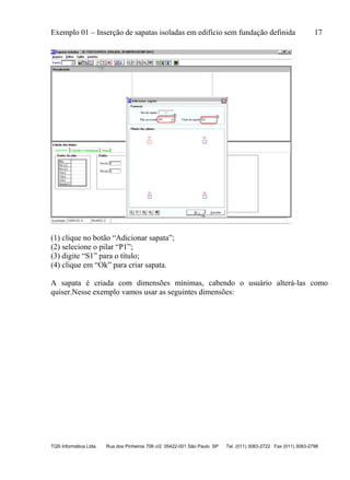Exemplo 01 – Inserção de sapatas isoladas em edifício sem fundação definida 17
TQS Informática Ltda. Rua dos Pinheiros 706 c/2 05422-001 São Paulo SP Tel. (011) 3083-2722 Fax (011) 3083-2798
(1) clique no botão “Adicionar sapata”;
(2) selecione o pilar “P1”;
(3) digite “S1” para o título;
(4) clique em “Ok” para criar sapata.
A sapata é criada com dimensões mínimas, cabendo o usuário alterá-las como
quiser.Nesse exemplo vamos usar as seguintes dimensões:
 