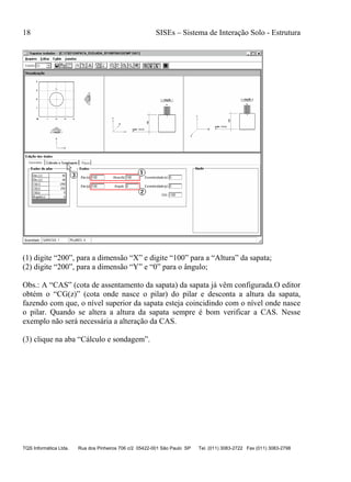 18 SISEs – Sistema de Interação Solo - Estrutura
TQS Informática Ltda. Rua dos Pinheiros 706 c/2 05422-001 São Paulo SP Tel. (011) 3083-2722 Fax (011) 3083-2798
(1) digite “200”, para a dimensão “X” e digite “100” para a “Altura” da sapata;
(2) digite “200”, para a dimensão “Y” e “0” para o ângulo;
Obs.: A “CAS” (cota de assentamento da sapata) da sapata já vêm configurada.O editor
obtém o “CG(z)” (cota onde nasce o pilar) do pilar e desconta a altura da sapata,
fazendo com que, o nível superior da sapata esteja coincidindo com o nível onde nasce
o pilar. Quando se altera a altura da sapata sempre é bom verificar a CAS. Nesse
exemplo não será necessária a alteração da CAS.
(3) clique na aba “Cálculo e sondagem”.
 