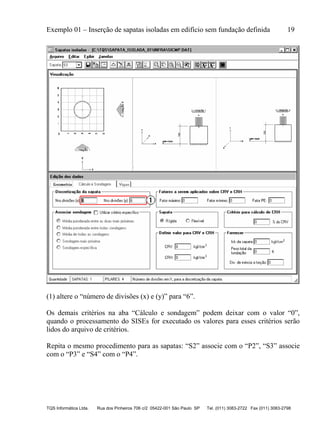 Exemplo 01 – Inserção de sapatas isoladas em edifício sem fundação definida 19
TQS Informática Ltda. Rua dos Pinheiros 706 c/2 05422-001 São Paulo SP Tel. (011) 3083-2722 Fax (011) 3083-2798
(1) altere o “número de divisões (x) e (y)” para “6”.
Os demais critérios na aba “Cálculo e sondagem” podem deixar com o valor “0”,
quando o processamento do SISEs for executado os valores para esses critérios serão
lidos do arquivo de critérios.
Repita o mesmo procedimento para as sapatas: “S2” associe com o “P2”, “S3” associe
com o “P3” e “S4” com o “P4”.
 