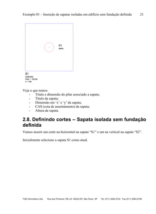 Exemplo 01 – Inserção de sapatas isoladas em edifício sem fundação definida 21
TQS Informática Ltda. Rua dos Pinheiros 706 c/2 05422-001 São Paulo SP Tel. (011) 3083-2722 Fax (011) 3083-2798
Veja o que temos:
- Título e dimensão do pilar associado a sapata;
- Título da sapata;
- Dimensão em ‘x’ e ‘y’ da sapata;
- CAS (cota de assentamento) da sapata;
- Altura da sapata.
2.8. Definindo cortes – Sapata isolada sem fundação
definida
Vamos inserir um corte na horizontal na sapata “S1” e um na vertical na sapata “S2”.
Inicialmente selecione a sapata S1 como atual.
 