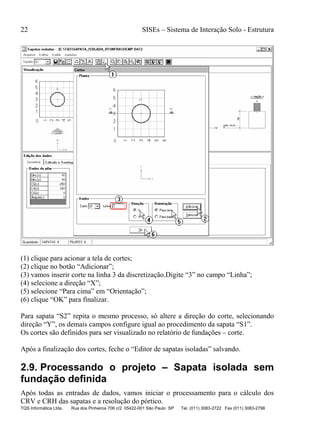 22 SISEs – Sistema de Interação Solo - Estrutura
TQS Informática Ltda. Rua dos Pinheiros 706 c/2 05422-001 São Paulo SP Tel. (011) 3083-2722 Fax (011) 3083-2798
(1) clique para acionar a tela de cortes;
(2) clique no botão “Adicionar”;
(3) vamos inserir corte na linha 3 da discretização.Digite “3” no campo “Linha”;
(4) selecione a direção “X”;
(5) selecione “Para cima” em “Orientação”;
(6) clique “OK” para finalizar.
Para sapata “S2” repita o mesmo processo, só altere a direção do corte, selecionando
direção “Y”, os demais campos configure igual ao procedimento da sapata “S1”.
Os cortes são definidos para ser visualizado no relatório de fundações – corte.
Após a finalização dos cortes, feche o “Editor de sapatas isoladas” salvando.
2.9. Processando o projeto – Sapata isolada sem
fundação definida
Após todas as entradas de dados, vamos iniciar o processamento para o cálculo dos
CRV e CRH das sapatas e a resolução do pórtico.
 