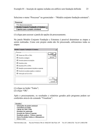 Exemplo 01 – Inserção de sapatas isoladas em edifício sem fundação definida 23
TQS Informática Ltda. Rua dos Pinheiros 706 c/2 05422-001 São Paulo SP Tel. (011) 3083-2722 Fax (011) 3083-2798
Selecione o menu “Processar” no gerenciador – “Modelo conjunto fundação-estrutura”:
(1) clique para acessar a janela de opções de processamento.
Na janela Modelo Conjunto Fundação e Estrutura é possível determinar as etapas a
serem realizadas. Como este projeto ainda não foi processado, utilizaremos todas as
etapas:
(1) clique no botão “Todos”;
(2) clique “OK”.
Após o processamento, os resultados e relatórios gerados pelo programa podem ser
conferidos através do comando “Visualizar”:
 