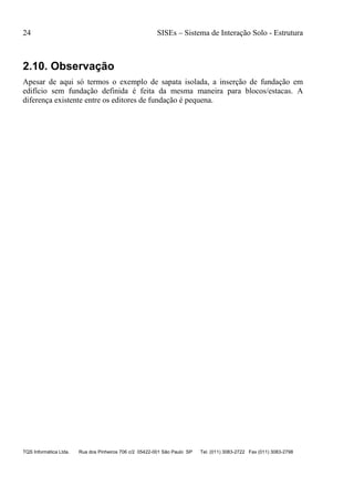 24 SISEs – Sistema de Interação Solo - Estrutura
TQS Informática Ltda. Rua dos Pinheiros 706 c/2 05422-001 São Paulo SP Tel. (011) 3083-2722 Fax (011) 3083-2798
2.10. Observação
Apesar de aqui só termos o exemplo de sapata isolada, a inserção de fundação em
edifício sem fundação definida é feita da mesma maneira para blocos/estacas. A
diferença existente entre os editores de fundação é pequena.
 