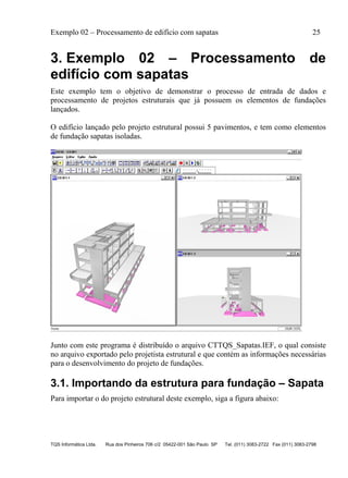 Exemplo 02 – Processamento de edifício com sapatas 25
TQS Informática Ltda. Rua dos Pinheiros 706 c/2 05422-001 São Paulo SP Tel. (011) 3083-2722 Fax (011) 3083-2798
3. Exemplo 02 – Processamento de
edifício com sapatas
Este exemplo tem o objetivo de demonstrar o processo de entrada de dados e
processamento de projetos estruturais que já possuem os elementos de fundações
lançados.
O edifício lançado pelo projeto estrutural possui 5 pavimentos, e tem como elementos
de fundação sapatas isoladas.
Junto com este programa é distribuído o arquivo CTTQS_Sapatas.IEF, o qual consiste
no arquivo exportado pelo projetista estrutural e que contém as informações necessárias
para o desenvolvimento do projeto de fundações.
3.1. Importando da estrutura para fundação – Sapata
Para importar o do projeto estrutural deste exemplo, siga a figura abaixo:
 