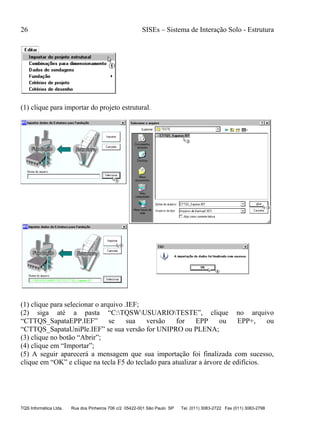 26 SISEs – Sistema de Interação Solo - Estrutura
TQS Informática Ltda. Rua dos Pinheiros 706 c/2 05422-001 São Paulo SP Tel. (011) 3083-2722 Fax (011) 3083-2798
(1) clique para importar do projeto estrutural.
(1) clique para selecionar o arquivo .IEF;
(2) siga até a pasta “C:TQSWUSUARIOTESTE”, clique no arquivo
“CTTQS_SapataEPP.IEF” se sua versão for EPP ou EPP+, ou
“CTTQS_SapataUniPle.IEF” se sua versão for UNIPRO ou PLENA;
(3) clique no botão “Abrir”;
(4) clique em “Importar”;
(5) A seguir aparecerá a mensagem que sua importação foi finalizada com sucesso,
clique em “OK” e clique na tecla F5 do teclado para atualizar a árvore de edifícios.
 