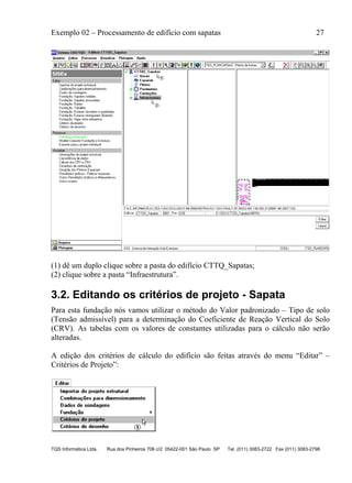 Exemplo 02 – Processamento de edifício com sapatas 27
TQS Informática Ltda. Rua dos Pinheiros 706 c/2 05422-001 São Paulo SP Tel. (011) 3083-2722 Fax (011) 3083-2798
(1) dê um duplo clique sobre a pasta do edifício CTTQ_Sapatas;
(2) clique sobre a pasta “Infraestrutura”.
3.2. Editando os critérios de projeto - Sapata
Para esta fundação nós vamos utilizar o método do Valor padronizado – Tipo de solo
(Tensão admissível) para a determinação do Coeficiente de Reação Vertical do Solo
(CRV). As tabelas com os valores de constantes utilizadas para o cálculo não serão
alteradas.
A edição dos critérios de cálculo do edifício são feitas através do menu “Editar” –
Critérios de Projeto”:
 