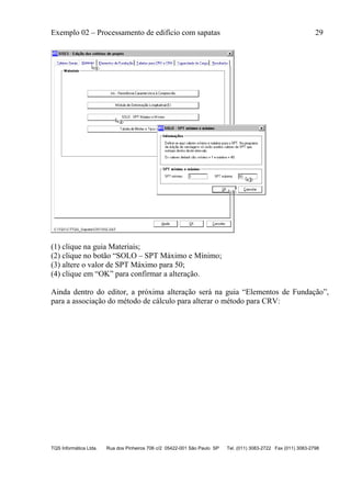 Exemplo 02 – Processamento de edifício com sapatas 29
TQS Informática Ltda. Rua dos Pinheiros 706 c/2 05422-001 São Paulo SP Tel. (011) 3083-2722 Fax (011) 3083-2798
(1) clique na guia Materiais;
(2) clique no botão “SOLO – SPT Máximo e Mínimo;
(3) altere o valor de SPT Máximo para 50;
(4) clique em “OK” para confirmar a alteração.
Ainda dentro do editor, a próxima alteração será na guia “Elementos de Fundação”,
para a associação do método de cálculo para alterar o método para CRV:
 