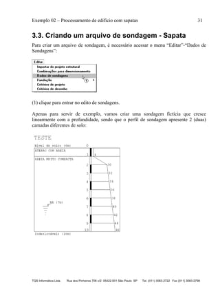 Exemplo 02 – Processamento de edifício com sapatas 31
TQS Informática Ltda. Rua dos Pinheiros 706 c/2 05422-001 São Paulo SP Tel. (011) 3083-2722 Fax (011) 3083-2798
3.3. Criando um arquivo de sondagem - Sapata
Para criar um arquivo de sondagem, é necessário acessar o menu “Editar”-“Dados de
Sondagens”:
(1) clique para entrar no edito de sondagens.
Apenas para servir de exemplo, vamos criar uma sondagem fictícia que cresce
linearmente com a profundidade, sendo que o perfil de sondagem apresente 2 (duas)
camadas diferentes de solo:
 