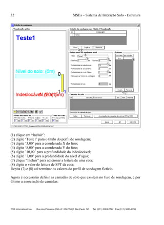 32 SISEs – Sistema de Interação Solo - Estrutura
TQS Informática Ltda. Rua dos Pinheiros 706 c/2 05422-001 São Paulo SP Tel. (011) 3083-2722 Fax (011) 3083-2798
(1) clique em “Incluir”;
(2) digite ‘Teste1’ para o título do perfil de sondagem;
(3) digite ’3,00’ para a coordenada X do furo;
(4) digite ‘8,00’ para a coordenada Y do furo;
(5) digite ’10,00’ para a profundidade do indeslocável;
(6) digite ’7,00’ para a profundidade do nível d’água;
(7) clique “Incluir” para adicionar a leitura de uma cota;
(8) digite o valor de leitura de SPT da cota;
Repita (7) e (8) até terminar os valores do perfil de sondagem fictício.
Agora é necessário definir as camadas de solo que existem no furo de sondagem, e por
último a associação de camadas:
 