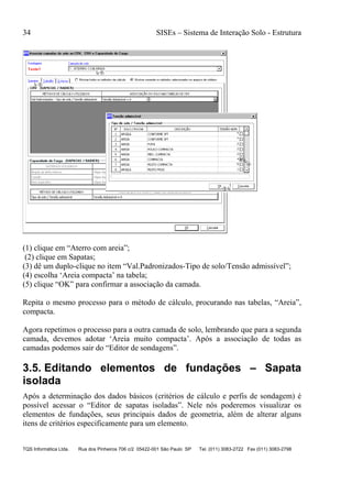 34 SISEs – Sistema de Interação Solo - Estrutura
TQS Informática Ltda. Rua dos Pinheiros 706 c/2 05422-001 São Paulo SP Tel. (011) 3083-2722 Fax (011) 3083-2798
(1) clique em “Aterro com areia”;
(2) clique em Sapatas;
(3) dê um duplo-clique no item “Val.Padronizados-Tipo de solo/Tensão admissível”;
(4) escolha ‘Areia compacta’ na tabela;
(5) clique “OK” para confirmar a associação da camada.
Repita o mesmo processo para o método de cálculo, procurando nas tabelas, “Areia”,
compacta.
Agora repetimos o processo para a outra camada de solo, lembrando que para a segunda
camada, devemos adotar ‘Areia muito compacta’. Após a associação de todas as
camadas podemos sair do “Editor de sondagens”.
3.5. Editando elementos de fundações – Sapata
isolada
Após a determinação dos dados básicos (critérios de cálculo e perfis de sondagem) é
possível acessar o “Editor de sapatas isoladas”. Nele nós poderemos visualizar os
elementos de fundações, seus principais dados de geometria, além de alterar alguns
itens de critérios especificamente para um elemento.
 