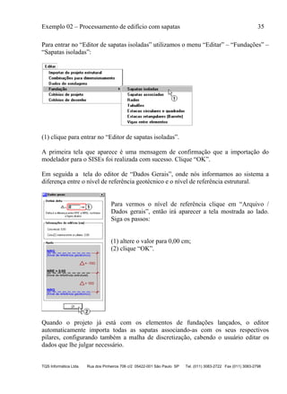 Exemplo 02 – Processamento de edifício com sapatas 35
TQS Informática Ltda. Rua dos Pinheiros 706 c/2 05422-001 São Paulo SP Tel. (011) 3083-2722 Fax (011) 3083-2798
Para entrar no “Editor de sapatas isoladas” utilizamos o menu “Editar” – “Fundações” –
“Sapatas isoladas”:
(1) clique para entrar no “Editor de sapatas isoladas”.
A primeira tela que aparece é uma mensagem de confirmação que a importação do
modelador para o SISEs foi realizada com sucesso. Clique “OK”.
Em seguida a tela do editor de “Dados Gerais”, onde nós informamos ao sistema a
diferença entre o nível de referência geotécnico e o nível de referência estrutural.
Para vermos o nível de referência clique em “Arquivo /
Dados gerais”, então irá aparecer a tela mostrada ao lado.
Siga os passos:
(1) altere o valor para 0,00 cm;
(2) clique “OK”.
Quando o projeto já está com os elementos de fundações lançados, o editor
automaticamente importa todas as sapatas associando-as com os seus respectivos
pilares, configurando também a malha de discretização, cabendo o usuário editar os
dados que lhe julgar necessário.
 