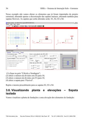 36 SISEs – Sistema de Interação Solo - Estrutura
TQS Informática Ltda. Rua dos Pinheiros 706 c/2 05422-001 São Paulo SP Tel. (011) 3083-2722 Fax (011) 3083-2798
Nesse exemplo não vamos alterar os elementos que já foram importados do projeto
estrutural, alterando apenas a discretização das sapatas maiores, alterando também para
sapatas flexíveis. As sapatas que serão alteradas serão: S1, S2, S3 e S4.
(1) clique na guia “Cálculo e Sondagem”;
(2) altere o número de divisões em (X) para 10;
(3) altere o número de divisões em (Y) para 10;
(4) altere a sapata para ‘Flexível’.
Repita o mesmo procedimento para as sapatas S2, S3 e S4.
3.6. Visualizando planta e elevações – Sapata
isolada
Vamos visualizar a planta de fundações e uma elevação dos elementos de fundação:
 