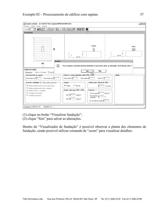 Exemplo 02 – Processamento de edifício com sapatas 37
TQS Informática Ltda. Rua dos Pinheiros 706 c/2 05422-001 São Paulo SP Tel. (011) 3083-2722 Fax (011) 3083-2798
(1) clique no botão “Visualizar fundação”;
(2) clique “Sim” para salvar as alterações.
Dentro do “Visualizador de fundação” é possível observar a planta dos elementos de
fundação, sendo possível utilizar comando de “zoom” para visualizar detalhes:
 