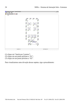 38 SISEs – Sistema de Interação Solo - Estrutura
TQS Informática Ltda. Rua dos Pinheiros 706 c/2 05422-001 São Paulo SP Tel. (011) 3083-2722 Fax (011) 3083-2798
(1) clique em “Janela por 2 pontos”;
(2) clique em um ponto próximo a “S1”;
(3) clique em um ponto próximo a “S2”.
Para visualizarmos uma elevação dessas sapatas, siga o procedimento:
 