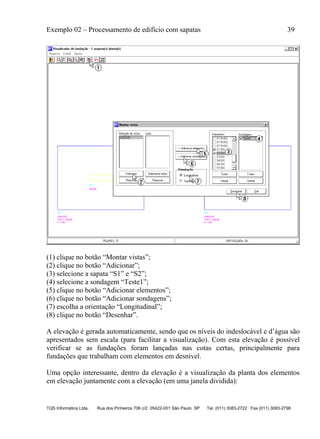 Exemplo 02 – Processamento de edifício com sapatas 39
TQS Informática Ltda. Rua dos Pinheiros 706 c/2 05422-001 São Paulo SP Tel. (011) 3083-2722 Fax (011) 3083-2798
(1) clique no botão “Montar vistas”;
(2) clique no botão “Adicionar”;
(3) selecione a sapata “S1” e “S2”;
(4) selecione a sondagem “Teste1”;
(5) clique no botão “Adicionar elementos”;
(6) clique no botão “Adicionar sondagens”;
(7) escolha a orientação “Longitudinal”;
(8) clique no botão “Desenhar”.
A elevação é gerada automaticamente, sendo que os níveis do indeslocável e d’água são
apresentados sem escala (para facilitar a visualização). Com esta elevação é possível
verificar se as fundações foram lançadas nas cotas certas, principalmente para
fundações que trabalham com elementos em desnível.
Uma opção interessante, dentro da elevação é a visualização da planta dos elementos
em elevação juntamente com a elevação (em uma janela dividida):
 