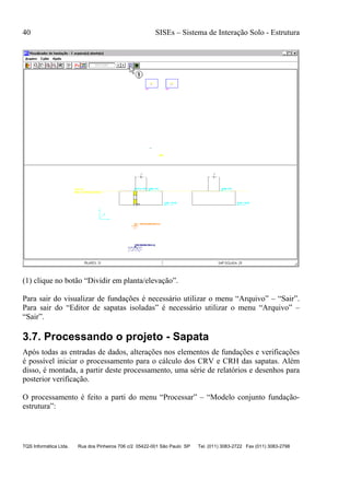 40 SISEs – Sistema de Interação Solo - Estrutura
TQS Informática Ltda. Rua dos Pinheiros 706 c/2 05422-001 São Paulo SP Tel. (011) 3083-2722 Fax (011) 3083-2798
(1) clique no botão “Dividir em planta/elevação”.
Para sair do visualizar de fundações é necessário utilizar o menu “Arquivo” – “Sair”.
Para sair do “Editor de sapatas isoladas” é necessário utilizar o menu “Arquivo” –
“Sair”.
3.7. Processando o projeto - Sapata
Após todas as entradas de dados, alterações nos elementos de fundações e verificações
é possível iniciar o processamento para o cálculo dos CRV e CRH das sapatas. Além
disso, é montada, a partir deste processamento, uma série de relatórios e desenhos para
posterior verificação.
O processamento é feito a parti do menu “Processar” – “Modelo conjunto fundação-
estrutura”:
 
