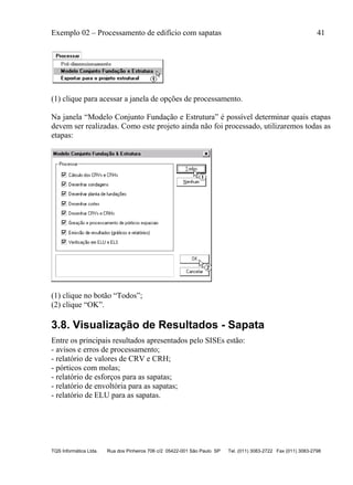 Exemplo 02 – Processamento de edifício com sapatas 41
TQS Informática Ltda. Rua dos Pinheiros 706 c/2 05422-001 São Paulo SP Tel. (011) 3083-2722 Fax (011) 3083-2798
(1) clique para acessar a janela de opções de processamento.
Na janela “Modelo Conjunto Fundação e Estrutura” é possível determinar quais etapas
devem ser realizadas. Como este projeto ainda não foi processado, utilizaremos todas as
etapas:
(1) clique no botão “Todos”;
(2) clique “OK”.
3.8. Visualização de Resultados - Sapata
Entre os principais resultados apresentados pelo SISEs estão:
- avisos e erros de processamento;
- relatório de valores de CRV e CRH;
- pórticos com molas;
- relatório de esforços para as sapatas;
- relatório de envoltória para as sapatas;
- relatório de ELU para as sapatas.
 