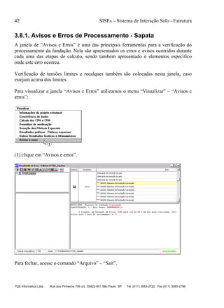 42 SISEs – Sistema de Interação Solo - Estrutura
TQS Informática Ltda. Rua dos Pinheiros 706 c/2 05422-001 São Paulo SP Tel. (011) 3083-2722 Fax (011) 3083-2798
3.8.1. Avisos e Erros de Processamento - Sapata
A janela de “Avisos e Erros” é uma das principais ferramentas para a verificação do
processamento da fundação. Nela são apresentados os erros e avisos ocorridos durante
cada uma das etapas de calculo, sendo também apresentado o elementos específico
onde este erro ocorreu.
Verificação de tensões limites e recalques também são colocadas nesta janela, caso
estejam acima dos limites.
Para visualizar a janela “Avisos e Erros” utilizamos o menu “Visualizar” – “Avisos e
erros”:
(1) clique em “Avisos e erros”.
Para fechar, acesse o comando “Arquivo” – “Sair”.
 