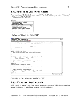 Exemplo 02 – Processamento de edifício com sapatas 43
TQS Informática Ltda. Rua dos Pinheiros 706 c/2 05422-001 São Paulo SP Tel. (011) 3083-2722 Fax (011) 3083-2798
3.8.2. Relatório de CRV e CRH - Sapata
Para visualizar o “Relatório de valores de CRV e CRH” utilizamos o menu “Visualizar”
– “Cálculos do CRV e CRH”:
(1) clique em “Cálculo dos CRV e CRH”.
Para fechar, acesse o comando “Arquivo” – “Sair”.
3.8.3. Pórtico com Molas - Sapata
Para acessar o modelo de pórtico com a fundação + estrutura, é necessário utilizar o
menu “Visualizar” – “Resultados Gráficos – Pórtico espacial”:
 