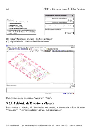 44 SISEs – Sistema de Interação Solo - Estrutura
TQS Informática Ltda. Rua dos Pinheiros 706 c/2 05422-001 São Paulo SP Tel. (011) 3083-2722 Fax (011) 3083-2798
(1) clique “Resultados gráficos – Pórticos espaciais”
(2) clique no botão “Pórticos de molas mínimas”;
Para fechar, acesse o comando “Arquivo” – “Sair”.
3.8.4. Relatório de Envoltória - Sapata
Para acessar o relatório de envoltórias nas sapatas, é necessário utilizar o menu
“Visualizar” – “Outros Resultados Gráficos e Alfanuméricos”:
 