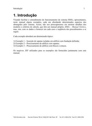 Introdução 1
TQS Informática Ltda. Rua dos Pinheiros 706 c/2 05422-001 São Paulo SP Tel. (011) 3083-2722 Fax (011) 3083-2798
1. Introdução
Visando facilitar o entendimento do funcionamento do sistema SISEs, apresentamos,
neste manual alguns exemplos, cada um abordando determinados aspectos dos
abrangidos pelo sistema. Assim, não nos preocuparemos em mostrar detalhes dos
modelos e critérios de cálculo, que têm um manual próprio, SISEs – Manual Teórico,
mas, sim, com os dados a fornecer em cada caso e seqüência dos procedimentos a se
seguir.
Cada exemplo abordará um determinado tópico:
1) Exemplo 1 – Inserção de sapatas isoladas em edifício sem fundação definida;
2) Exemplo 2 – Processamento de edifício com sapatas;
3) Exemplo 3 – Processamento de edifício com blocos e estacas.
Os arquivos .IEF utilizados para os exemplos são fornecidos juntamente com este
manual.
 