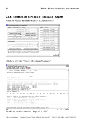 46 SISEs – Sistema de Interação Solo - Estrutura
TQS Informática Ltda. Rua dos Pinheiros 706 c/2 05422-001 São Paulo SP Tel. (011) 3083-2722 Fax (011) 3083-2798
3.8.5. Relatório de Tensões e Recalques - Sapata
Ainda em “Outros Resultados Gráficos e Alfanuméricos”:
(1) clique no botão “Tensões e Recalques/Carregam.”
Para fechar, acesse o comando “Arquivo” – “Sair”.
 
