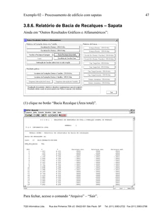 Exemplo 02 – Processamento de edifício com sapatas 47
TQS Informática Ltda. Rua dos Pinheiros 706 c/2 05422-001 São Paulo SP Tel. (011) 3083-2722 Fax (011) 3083-2798
3.8.6. Relatório de Bacia de Recalques – Sapata
Ainda em “Outros Resultados Gráficos e Alfanuméricos”:
(1) clique no botão “Bacia Recalque (Área total)”.
Para fechar, acesse o comando “Arquivo” – “Sair”.
 