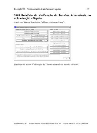 Exemplo 02 – Processamento de edifício com sapatas 49
TQS Informática Ltda. Rua dos Pinheiros 706 c/2 05422-001 São Paulo SP Tel. (011) 3083-2722 Fax (011) 3083-2798
3.8.8. Relatório de Verificação de Tensões Admissíveis no
solo e tração – Sapata
Ainda em “Outros Resultados Gráficos e Alfanuméricos”:
(1) clique no botão “Verificação de Tensões admissíveis no solo e tração”.
 