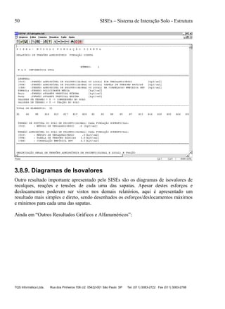 50 SISEs – Sistema de Interação Solo - Estrutura
TQS Informática Ltda. Rua dos Pinheiros 706 c/2 05422-001 São Paulo SP Tel. (011) 3083-2722 Fax (011) 3083-2798
3.8.9. Diagramas de Isovalores
Outro resultado importante apresentado pelo SISEs são os diagramas de isovalores de
recalques, reações e tensões de cada uma das sapatas. Apesar destes esforços e
deslocamentos poderem ser vistos nos demais relatórios, aqui é apresentado um
resultado mais simples e direto, sendo desenhados os esforços/deslocamentos máximos
e mínimos para cada uma das sapatas.
Ainda em “Outros Resultados Gráficos e Alfanuméricos”:
 