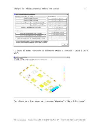 Exemplo 02 – Processamento de edifício com sapatas 51
TQS Informática Ltda. Rua dos Pinheiros 706 c/2 05422-001 São Paulo SP Tel. (011) 3083-2722 Fax (011) 3083-2798
(1) clique no botão “Isovalores de Fundações Diretas e Tubulões – CRVs e CRHs
Mín”.
Para editar a bacia de recalques use o comando “Visualizar” – “Bacia de Recalques”:
 