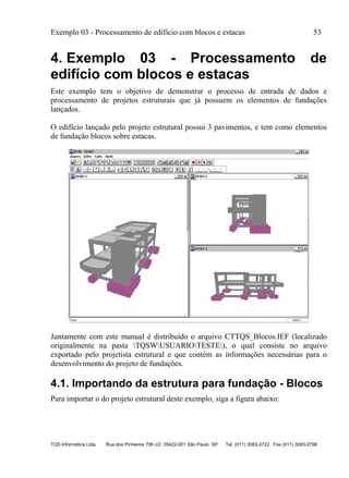 Exemplo 03 - Processamento de edifício com blocos e estacas 53
TQS Informática Ltda. Rua dos Pinheiros 706 c/2 05422-001 São Paulo SP Tel. (011) 3083-2722 Fax (011) 3083-2798
4. Exemplo 03 - Processamento de
edifício com blocos e estacas
Este exemplo tem o objetivo de demonstrar o processo de entrada de dados e
processamento de projetos estruturais que já possuem os elementos de fundações
lançados.
O edifício lançado pelo projeto estrutural possui 3 pavimentos, e tem como elementos
de fundação blocos sobre estacas.
Juntamente com este manual é distribuído o arquivo CTTQS_Blocos.IEF (localizado
originalmente na pasta TQSWUSUARIOTESTE), o qual consiste no arquivo
exportado pelo projetista estrutural e que contém as informações necessárias para o
desenvolvimento do projeto de fundações.
4.1. Importando da estrutura para fundação - Blocos
Para importar o do projeto estrutural deste exemplo, siga a figura abaixo:
 