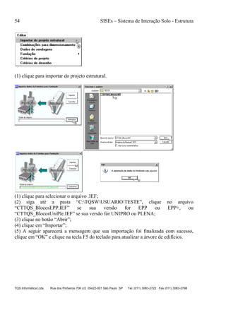 54 SISEs – Sistema de Interação Solo - Estrutura
TQS Informática Ltda. Rua dos Pinheiros 706 c/2 05422-001 São Paulo SP Tel. (011) 3083-2722 Fax (011) 3083-2798
(1) clique para importar do projeto estrutural.
(1) clique para selecionar o arquivo .IEF;
(2) siga até a pasta “C:TQSWUSUARIOTESTE”, clique no arquivo
“CTTQS_BlocosEPP.IEF” se sua versão for EPP ou EPP+, ou
“CTTQS_BlocosUniPle.IEF” se sua versão for UNIPRO ou PLENA;
(3) clique no botão “Abrir”;
(4) clique em “Importar”;
(5) A seguir aparecerá a mensagem que sua importação foi finalizada com sucesso,
clique em “OK” e clique na tecla F5 do teclado para atualizar a árvore de edifícios.
 