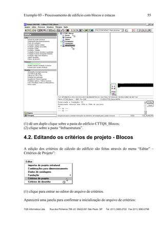 Exemplo 03 - Processamento de edifício com blocos e estacas 55
TQS Informática Ltda. Rua dos Pinheiros 706 c/2 05422-001 São Paulo SP Tel. (011) 3083-2722 Fax (011) 3083-2798
(1) dê um duplo clique sobre a pasta do edifício CTTQS_Blocos;
(2) clique sobre a pasta “Infraestrutura”.
4.2. Editando os critérios de projeto - Blocos
A edição dos critérios de cálculo do edifício são feitas através do menu “Editar” –
Critérios de Projeto”:
(1) clique para entrar no editor do arquivo de critérios.
Aparecerá uma janela para confirmar a inicialização do arquivo de critérios:
 