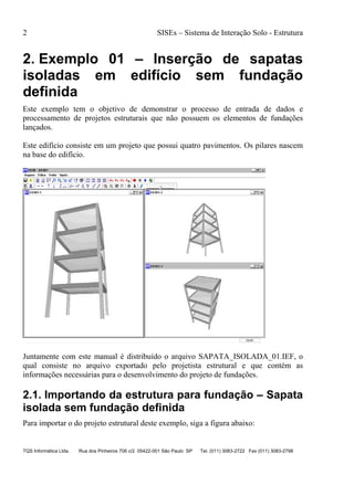 2 SISEs – Sistema de Interação Solo - Estrutura
TQS Informática Ltda. Rua dos Pinheiros 706 c/2 05422-001 São Paulo SP Tel. (011) 3083-2722 Fax (011) 3083-2798
2. Exemplo 01 – Inserção de sapatas
isoladas em edifício sem fundação
definida
Este exemplo tem o objetivo de demonstrar o processo de entrada de dados e
processamento de projetos estruturais que não possuem os elementos de fundações
lançados.
Este edifício consiste em um projeto que possui quatro pavimentos. Os pilares nascem
na base do edifício.
Juntamente com este manual é distribuído o arquivo SAPATA_ISOLADA_01.IEF, o
qual consiste no arquivo exportado pelo projetista estrutural e que contém as
informações necessárias para o desenvolvimento do projeto de fundações.
2.1. Importando da estrutura para fundação – Sapata
isolada sem fundação definida
Para importar o do projeto estrutural deste exemplo, siga a figura abaixo:
 